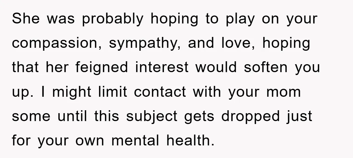 She was probably hoping to play on your compassion, sympathy, and love, hoping that her feigned interest would soften you up. I might limit contact with your mom some until...