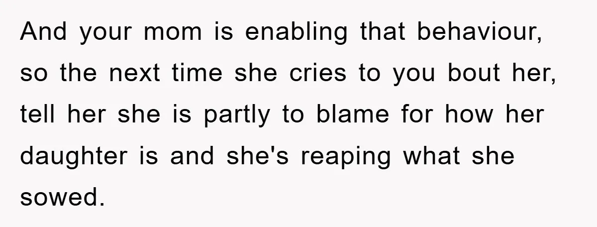 And your mom is enabling that behaviour, so the next time she cries to you bout her, tell her she is partly to blame for how her daughter is and...