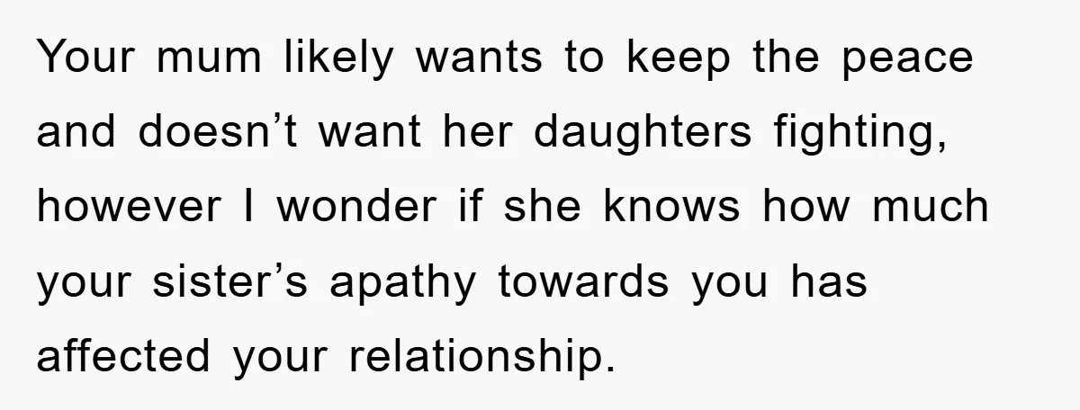 Your mum likely wants to keep the peace and doesn’t want her daughters fighting, however I wonder if she knows how much your sister’s apathy towards you has affected your...