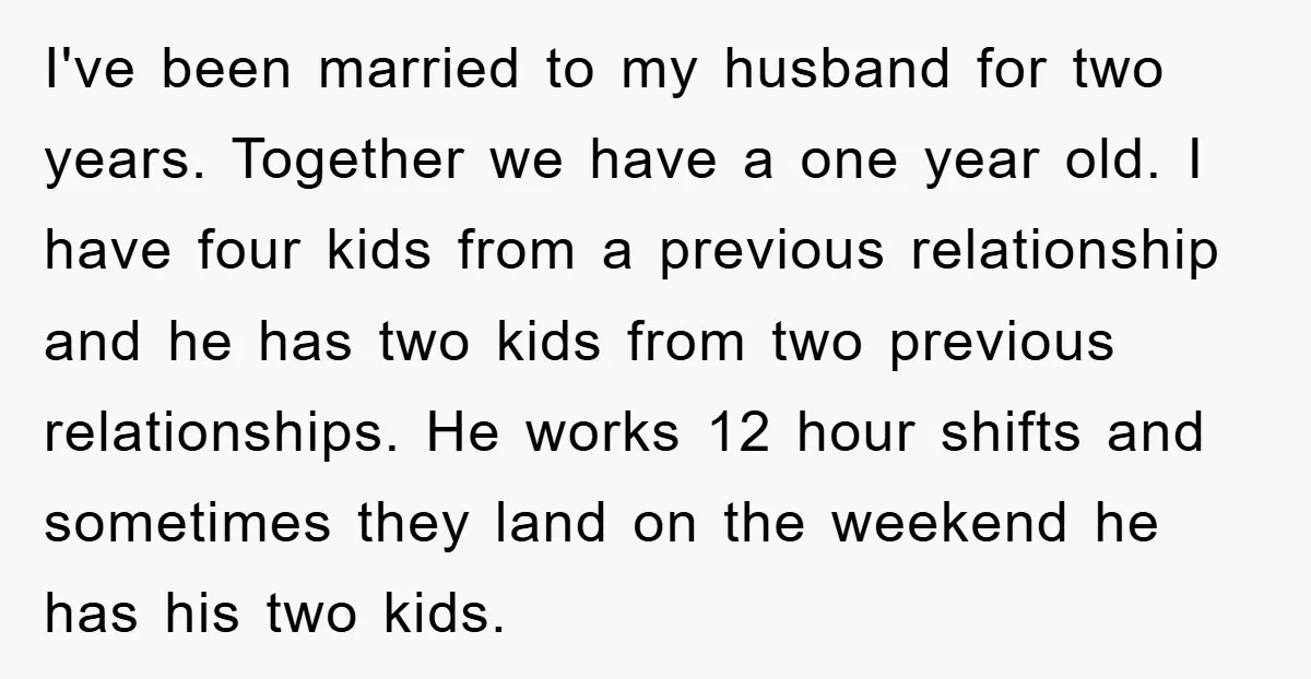 I've been married to my husband for two years. Together we have a one year old. I have four kids from a previous relationship and he has two kids from...