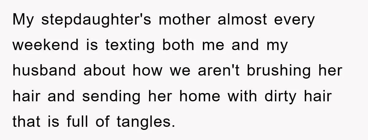 My stepdaughter's mother almost every weekend is texting both me and my husband about how we aren't brushing her hair and sending her home with dirty hair that is full...