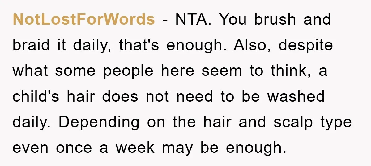 NotLostForWords − NTA. You brush and braid it daily, that's enough. Also, despite what some people here seem to think, a child's hair does not need to be washed daily....