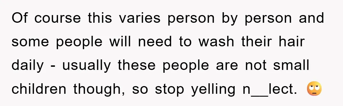 Of course this varies person by person and some people will need to wash their hair daily - usually these people are not small children though, so stop yelling n__lect....