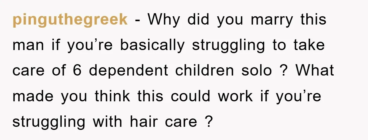 pinguthegreek − Why did you marry this man if you’re basically struggling to take care of 6 dependent children solo ? What made you think this could work if you’re...