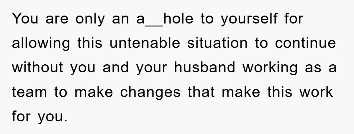You are only an a__hole to yourself for allowing this untenable situation to continue without you and your husband working as a team to make changes that make this work...