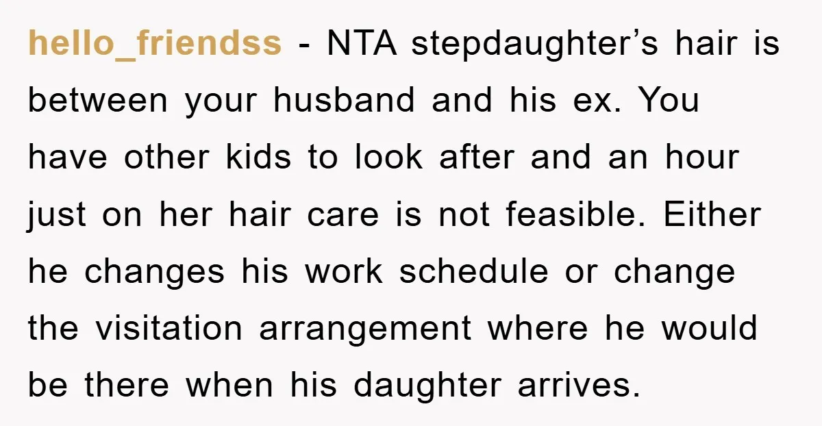 hello_friendss − NTA stepdaughter’s hair is between your husband and his ex. You have other kids to look after and an hour just on her hair care is not feasible....