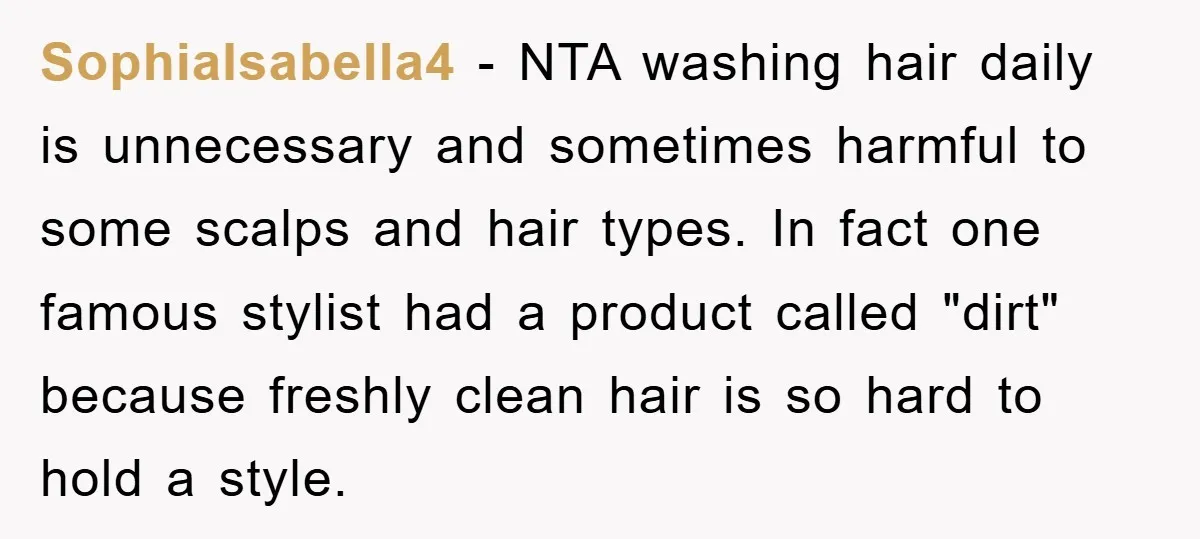SophiaIsabella4 − NTA washing hair daily is unnecessary and sometimes harmful to some scalps and hair types. In fact one famous stylist had a product called "dirt" because freshly clean...