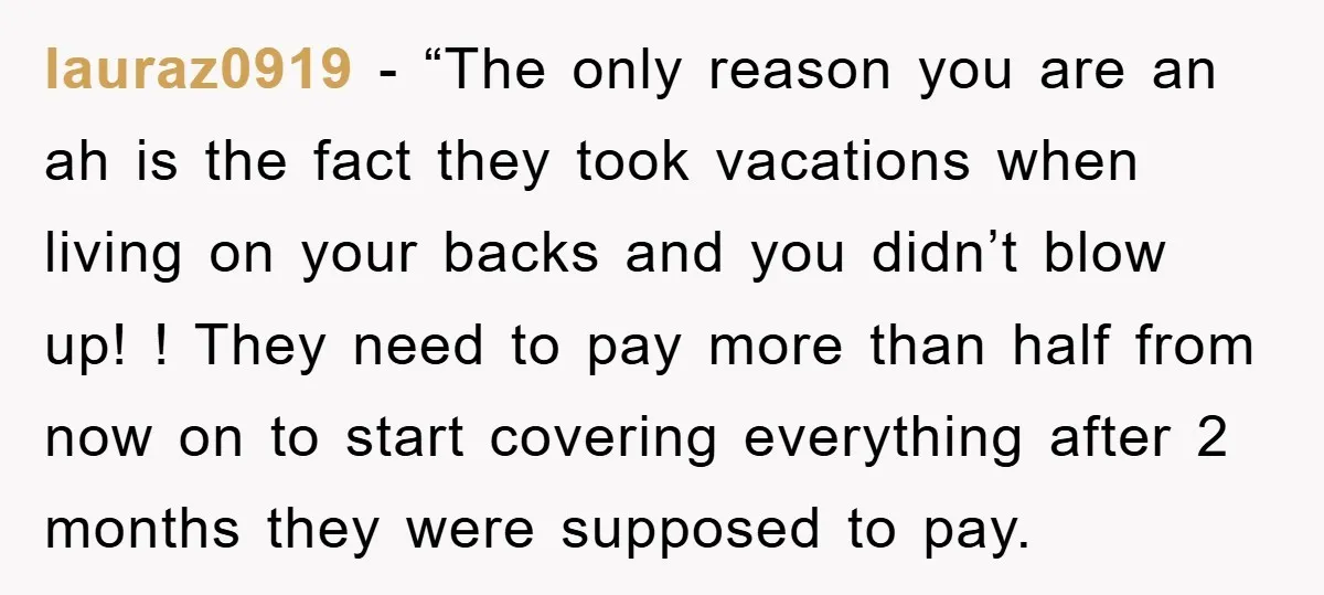 lauraz0919 - “The only reason you are an ah is the fact they took vacations when living on your backs and you didn’t blow up! ! They need to pay...