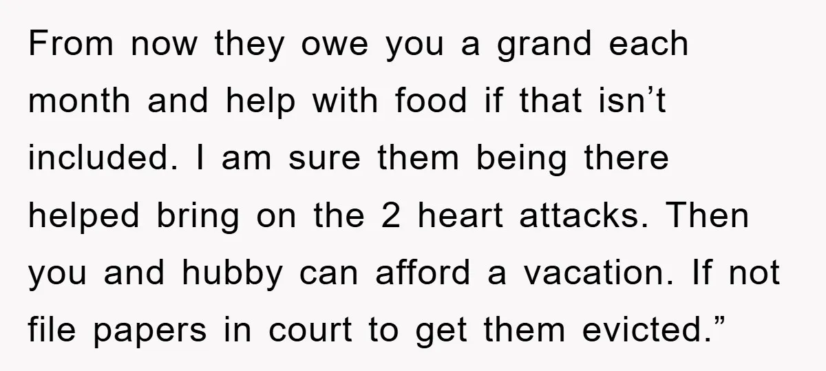 From now they owe you a grand each month and help with food if that isn’t included. I am sure them being there helped bring on the 2 heart attacks....
