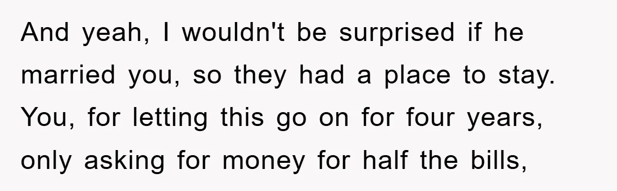 And yeah, I wouldn't be surprised if he married you, so they had a place to stay. You, for letting this go on for four years, only asking for money...