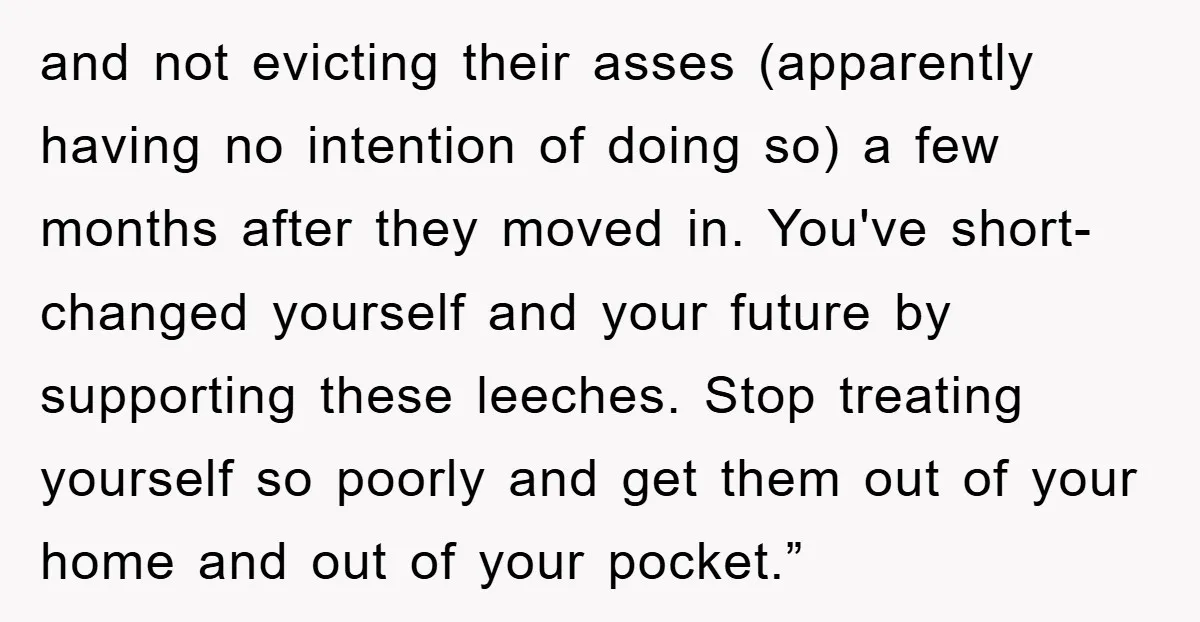 and not evicting their asses (apparently having no intention of doing so) a few months after they moved in. You've short-changed yourself and your future by supporting these leeches. Stop...
