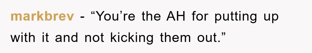 markbrev - “You’re the AH for putting up with it and not kicking them out.”