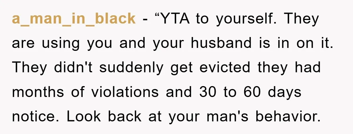 a_man_in_black - “YTA to yourself. They are using you and your husband is in on it. They didn't suddenly get evicted they had months of violations and 30 to 60...