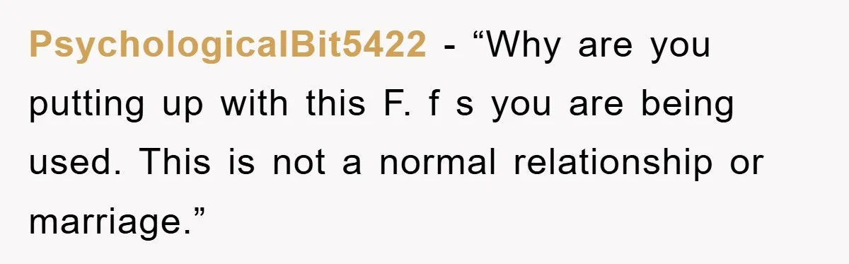 PsychologicalBit5422 - “Why are you putting up with this F. f s you are being used. This is not a normal relationship or marriage.”