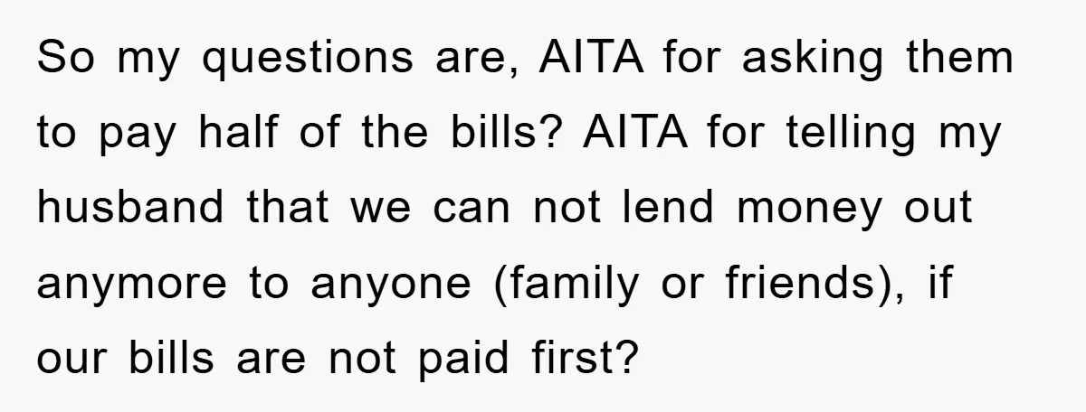 So my questions are, AITA for asking them to pay half of the bills? AITA for telling my husband that we can not lend money out anymore to anyone (family...