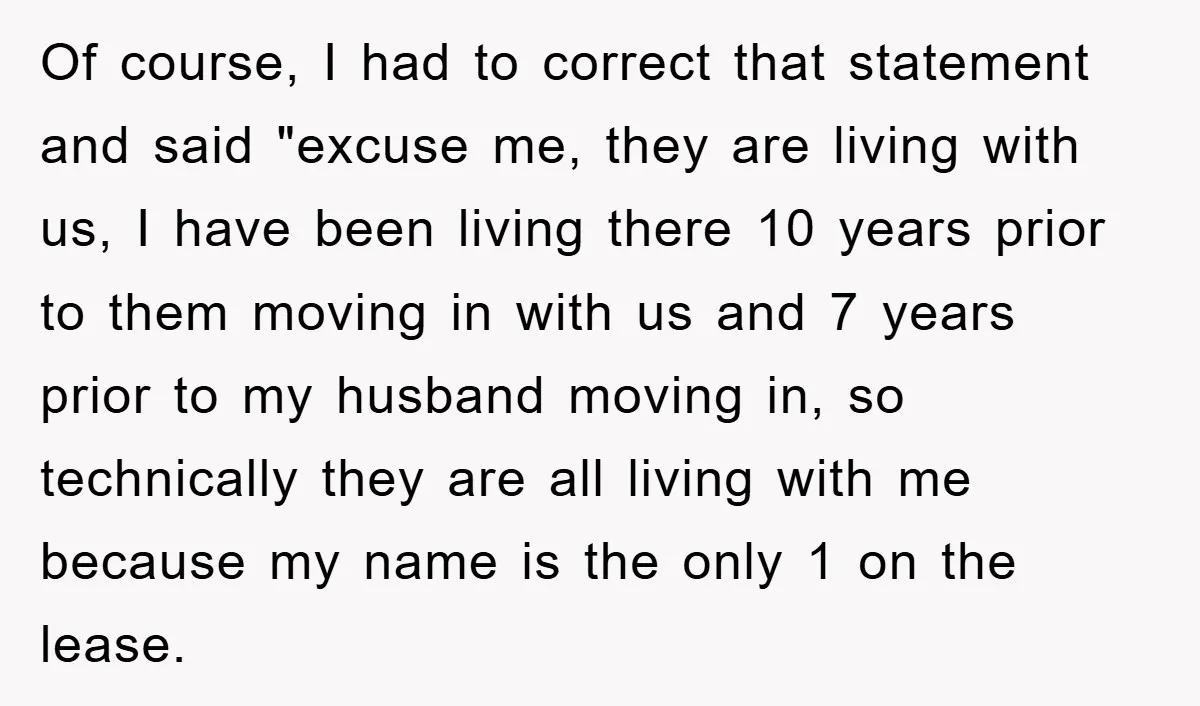 Of course, I had to correct that statement and said "excuse me, they are living with us, I have been living there 10 years prior to them moving in with...