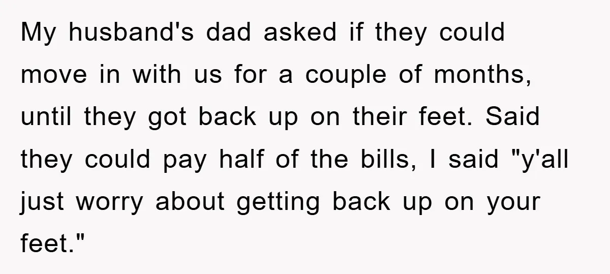My husband's dad asked if they could move in with us for a couple of months, until they got back up on their feet. Said they could pay half of...