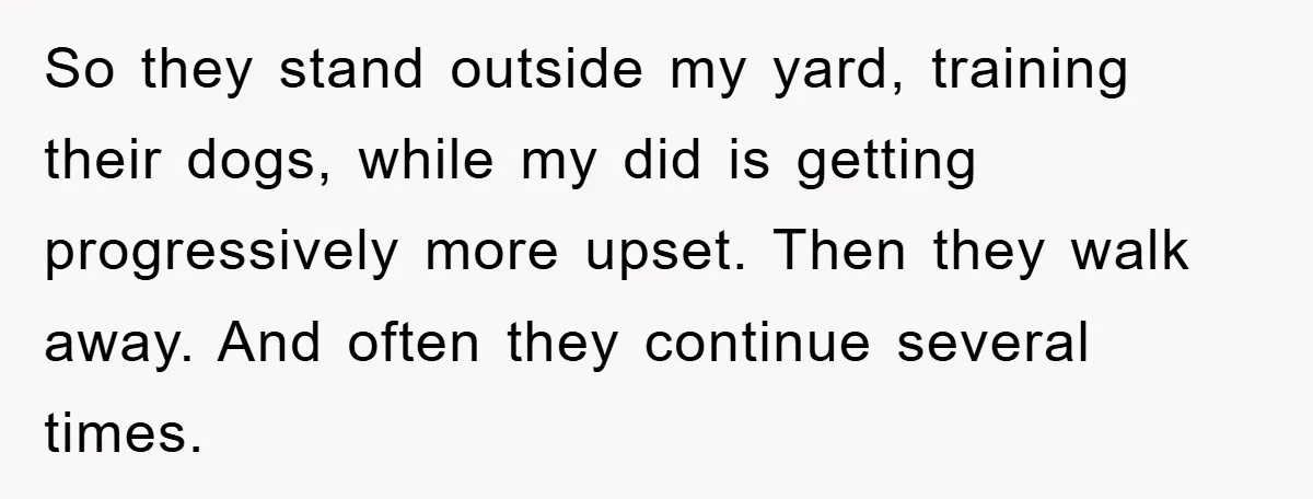 So they stand outside my yard, training their dogs, while my did is getting progressively more upset. Then they walk away. And often they continue several times.
