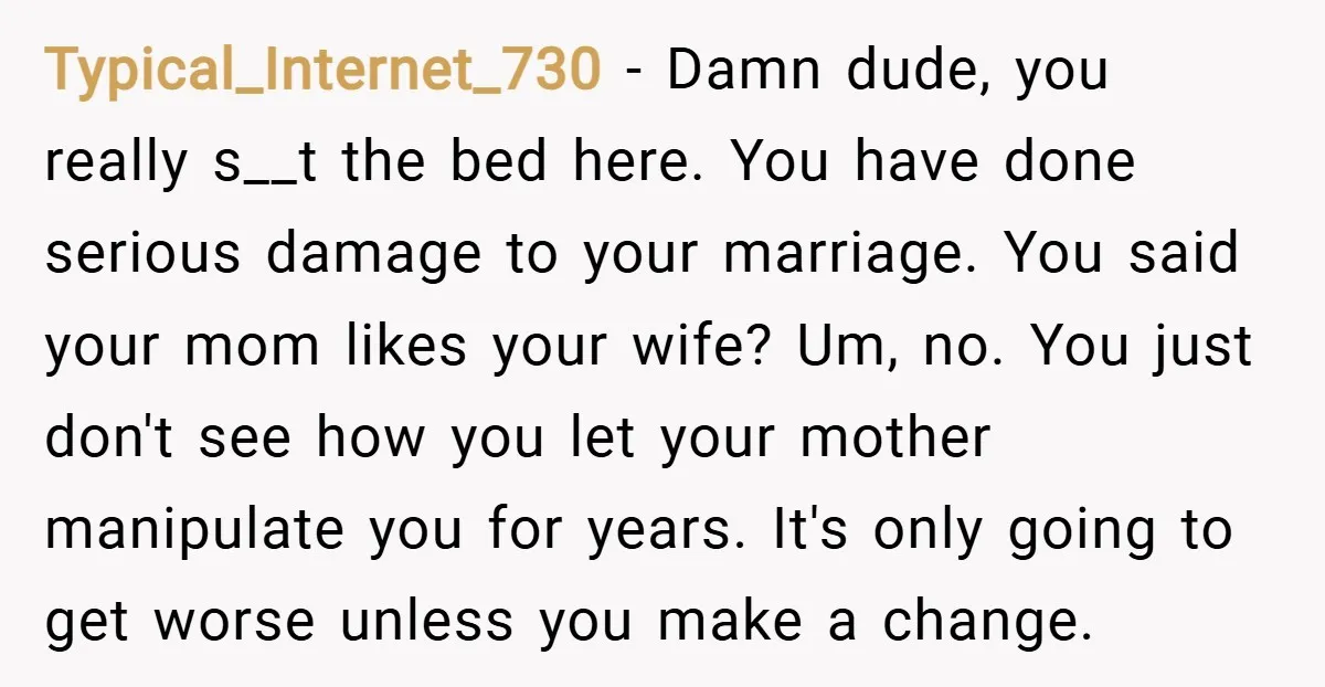 Typical_Internet_730 − Damn dude, you really s__t the bed here. You have done serious damage to your marriage. You said your mom likes your wife? Um, no. You just don't...
