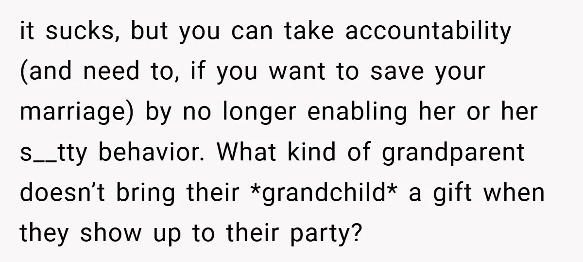 it sucks, but you can take accountability (and need to, if you want to save your marriage) by no longer enabling her or her s__tty behavior. What kind of grandparent...