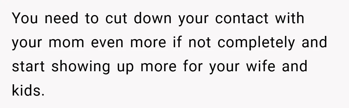 You need to cut down your contact with your mom even more if not completely and start showing up more for your wife and kids.