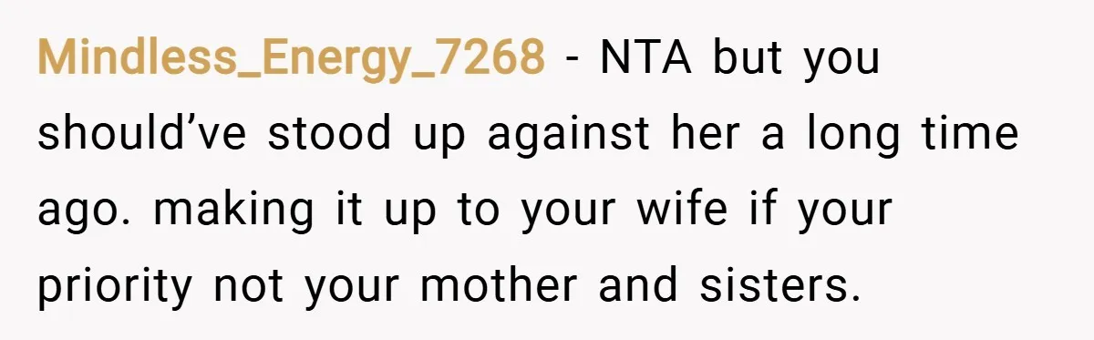 Mindless_Energy_7268 − NTA but you should’ve stood up against her a long time ago. making it up to your wife if your priority not your mother and sisters.
