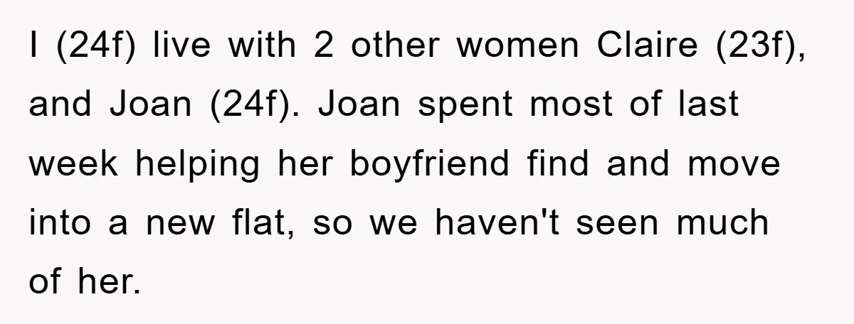I (24f) live with 2 other women Claire (23f), and Joan (24f). Joan spent most of last week helping her boyfriend find and move into a new flat, so we...