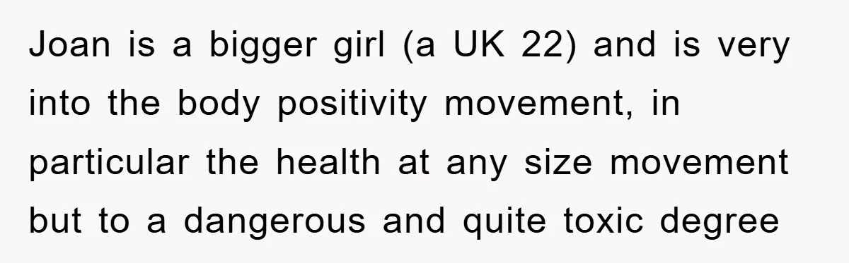 Joan is a bigger girl (a UK 22) and is very into the body positivity movement, in particular the health at any size movement but to a dangerous and quite...