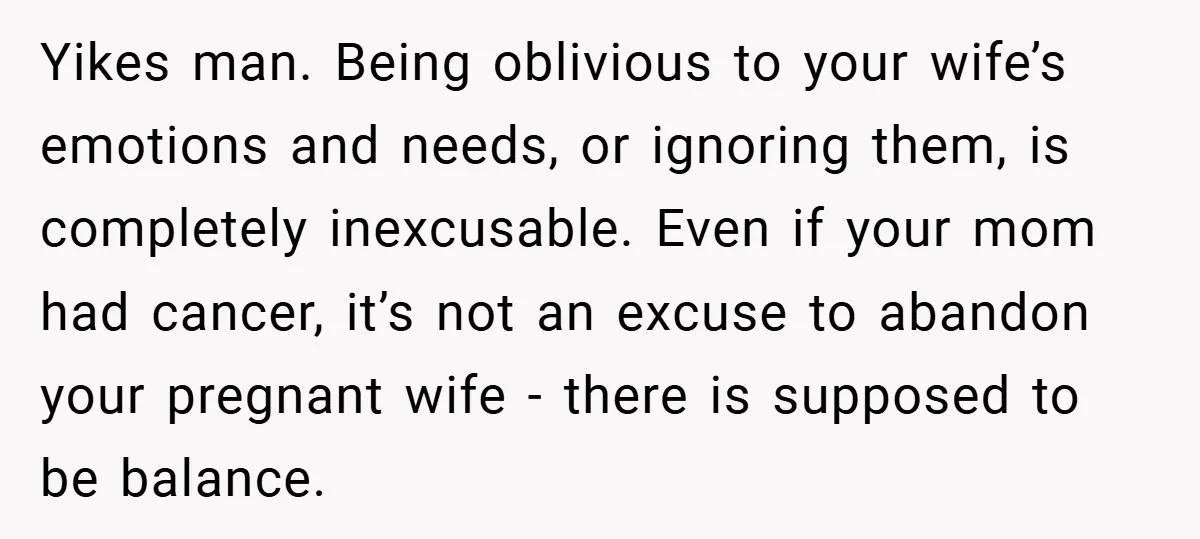 Yikes man. Being oblivious to your wife’s emotions and needs, or ignoring them, is completely inexcusable. Even if your mom had cancer, it’s not an excuse to abandon your pregnant...