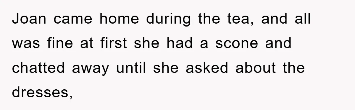 Joan came home during the tea, and all was fine at first she had a scone and chatted away until she asked about the dresses,