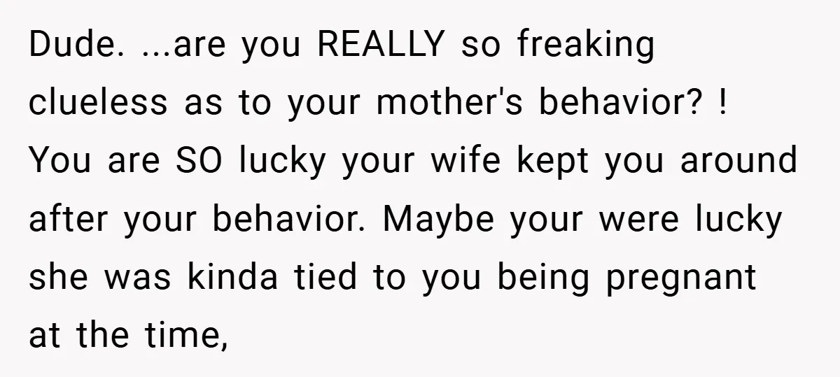 Dude. ...are you REALLY so freaking clueless as to your mother's behavior? ! You are SO lucky your wife kept you around after your behavior. Maybe your were lucky she...