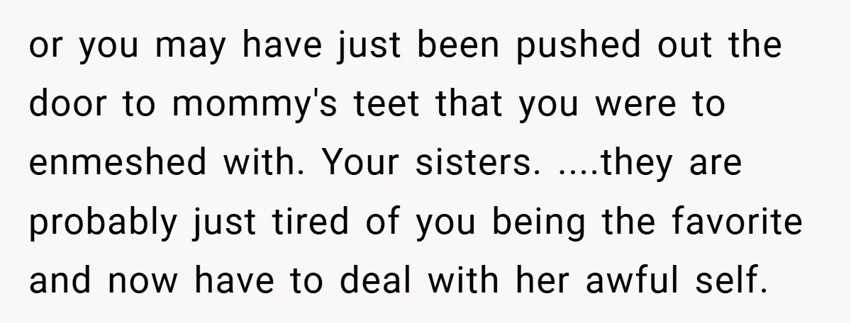 or you may have just been pushed out the door to mommy's teet that you were to enmeshed with. Your sisters. ....they are probably just tired of you being the...