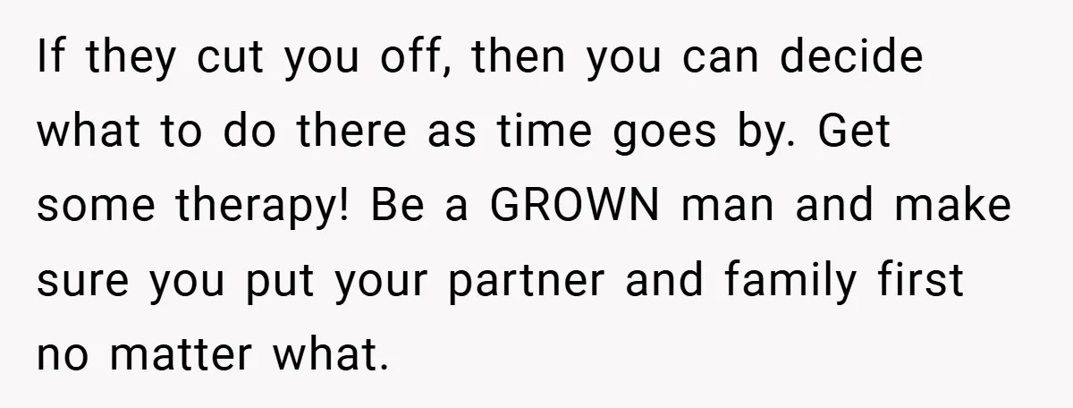 If they cut you off, then you can decide what to do there as time goes by. Get some therapy! Be a GROWN man and make sure you put your...