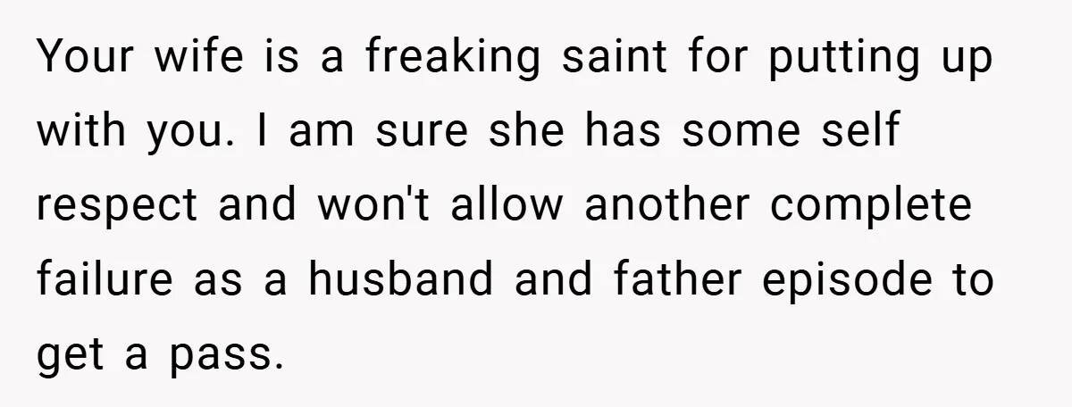 Your wife is a freaking saint for putting up with you. I am sure she has some self respect and won't allow another complete failure as a husband and father...