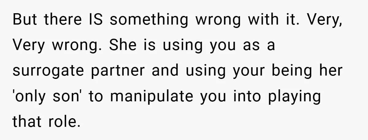 But there IS something wrong with it. Very, Very wrong. She is using you as a surrogate partner and using your being her 'only son' to manipulate you into playing...