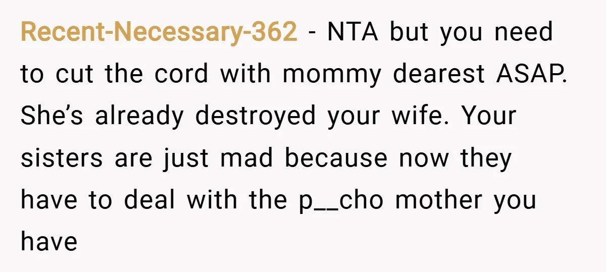 Recent-Necessary-362 − NTA but you need to cut the cord with mommy dearest ASAP. She’s already destroyed your wife. Your sisters are just mad because now they have to deal...