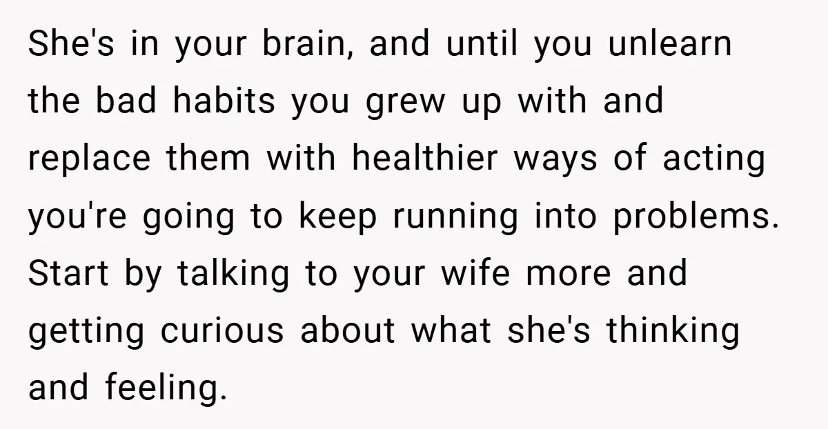 She's in your brain, and until you unlearn the bad habits you grew up with and replace them with healthier ways of acting you're going to keep running into problems....