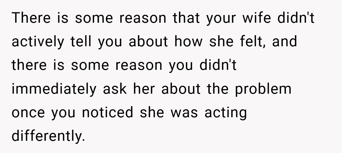 There is some reason that your wife didn't actively tell you about how she felt, and there is some reason you didn't immediately ask her about the problem once you...