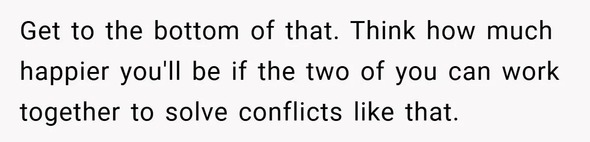 Get to the bottom of that. Think how much happier you'll be if the two of you can work together to solve conflicts like that.