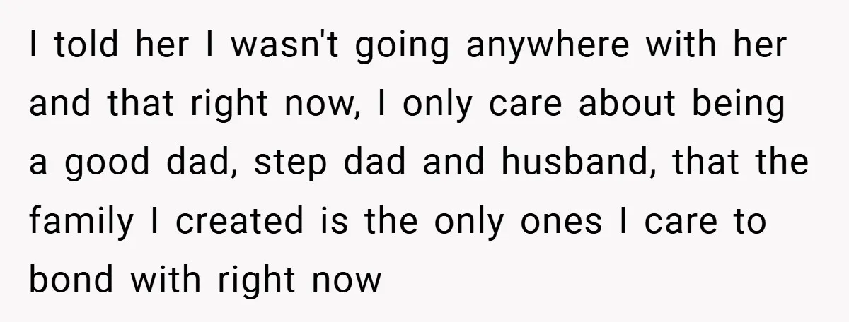 I told her I wasn't going anywhere with her and that right now, I only care about being a good dad, step dad and husband, that the family I created...