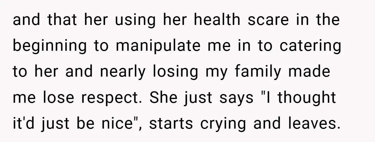 and that her using her health scare in the beginning to manipulate me in to catering to her and nearly losing my family made me lose respect. She just says...