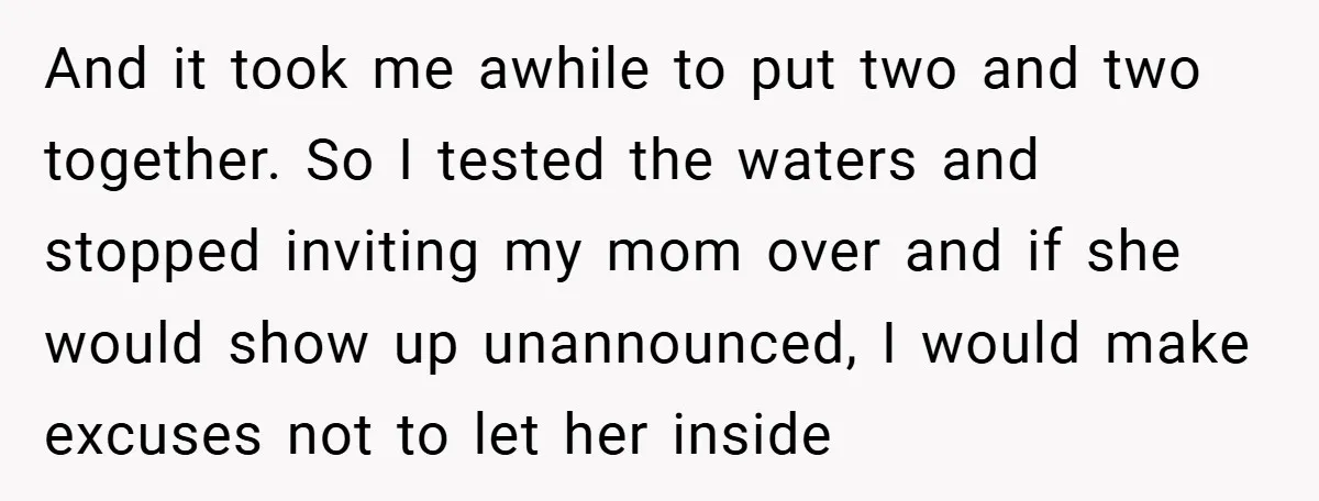 And it took me awhile to put two and two together. So I tested the waters and stopped inviting my mom over and if she would show up unannounced, I...