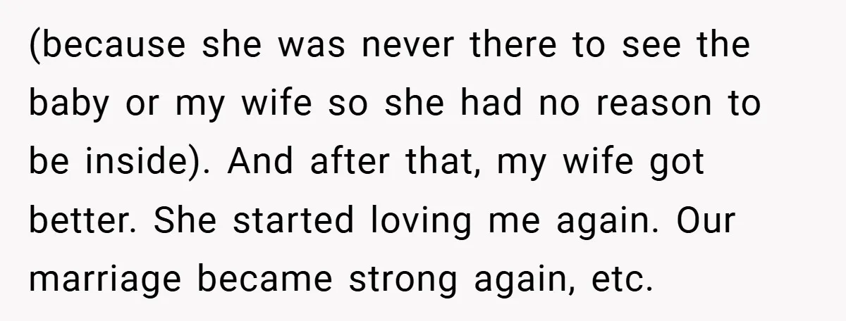 (because she was never there to see the baby or my wife so she had no reason to be inside). And after that, my wife got better. She started loving...