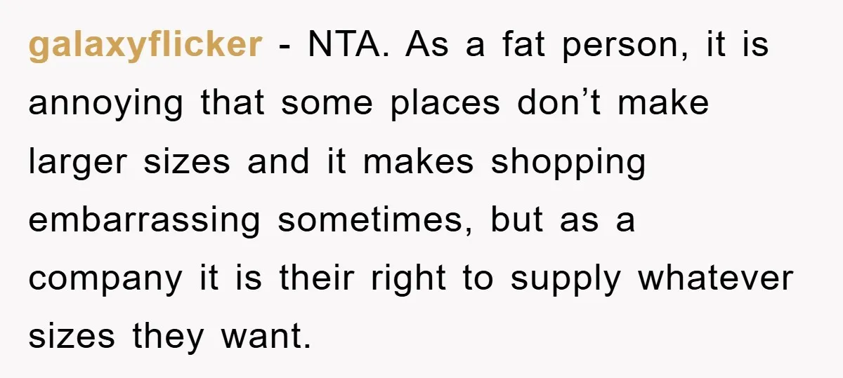 galaxyflicker − NTA. As a fat person, it is annoying that some places don’t make larger sizes and it makes shopping embarrassing sometimes, but as a company it is their...