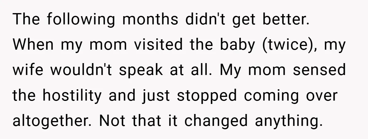 The following months didn't get better. When my mom visited the baby (twice), my wife wouldn't speak at all. My mom sensed the hostility and just stopped coming over altogether....