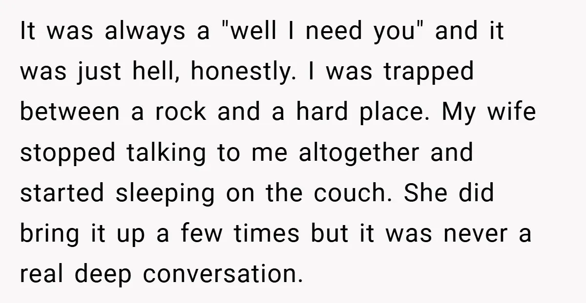 It was always a "well I need you" and it was just hell, honestly. I was trapped between a rock and a hard place. My wife stopped talking to me...