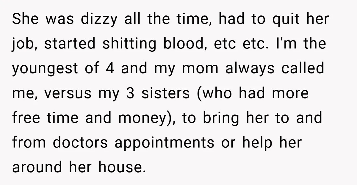 She was dizzy all the time, had to quit her job, started shitting blood, etc etc. I'm the youngest of 4 and my mom always called me, versus my 3...