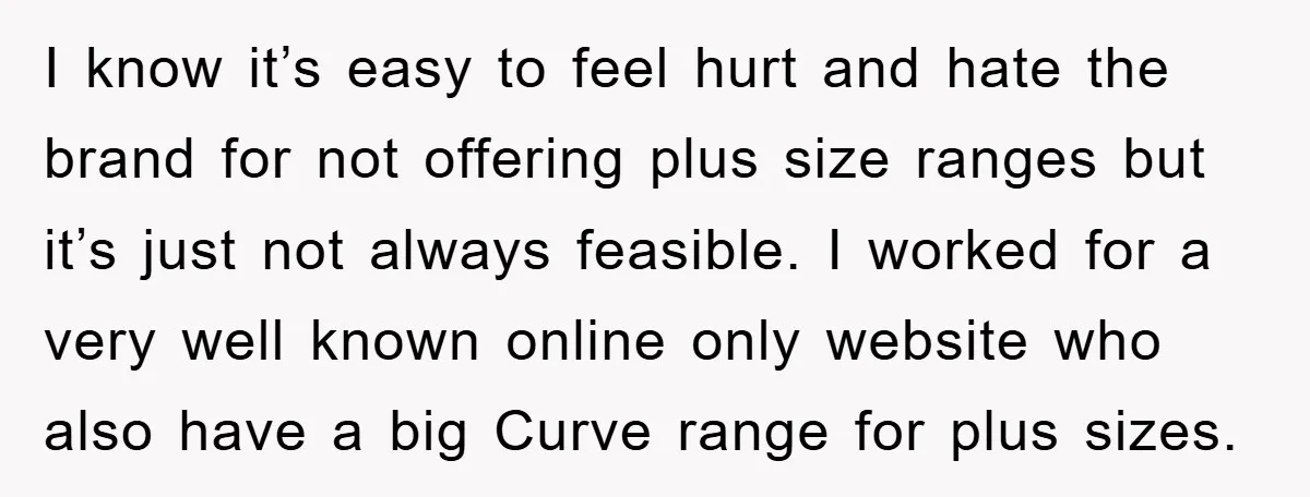 I know it’s easy to feel hurt and hate the brand for not offering plus size ranges but it’s just not always feasible. I worked for a very well known...