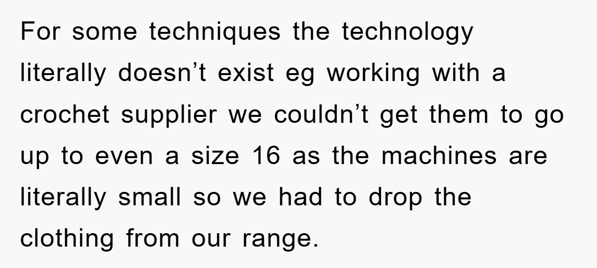 For some techniques the technology literally doesn’t exist eg working with a crochet supplier we couldn’t get them to go up to even a size 16 as the machines are...