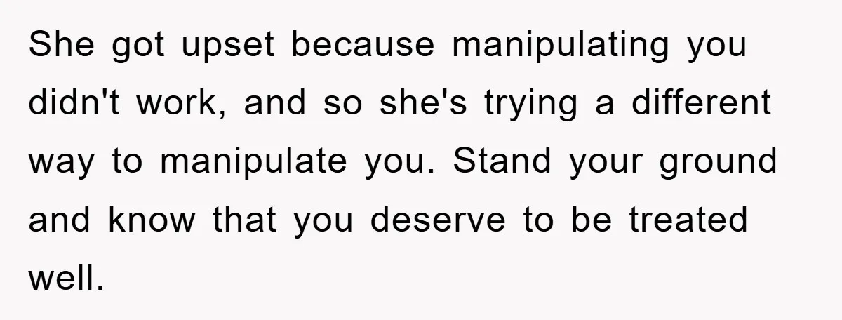 She got upset because manipulating you didn't work, and so she's trying a different way to manipulate you. Stand your ground and know that you deserve to be treated well.